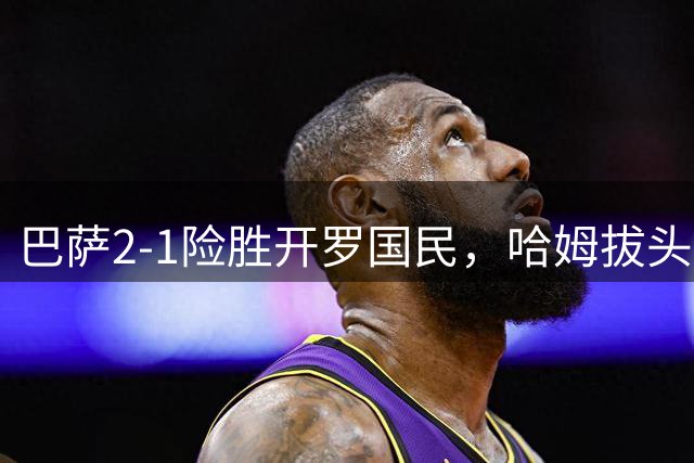 巴萨2-1险胜开罗国民，哈姆拔头筹，拉菲点射建功