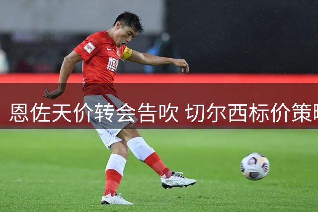 恩佐天价转会告吹 切尔西标价策略引热议