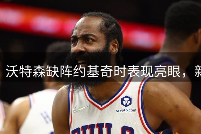 沃特森缺阵约基奇时表现亮眼，新赛季骑士值得期待