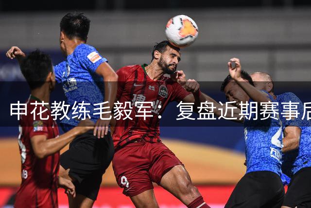 申花教练毛毅军：复盘近期赛事后将进行战术优化
