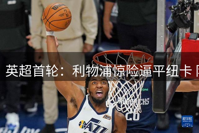 英超首轮：利物浦惊险逼平纽卡 防线漏洞引名嘴热议