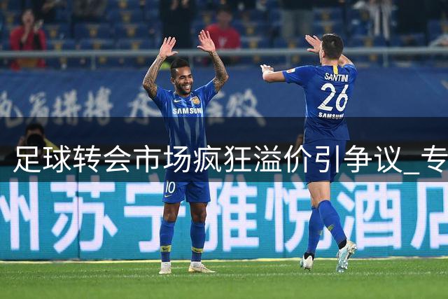 足球转会市场疯狂溢价引争议 专家呼吁俱乐部转变引援思路