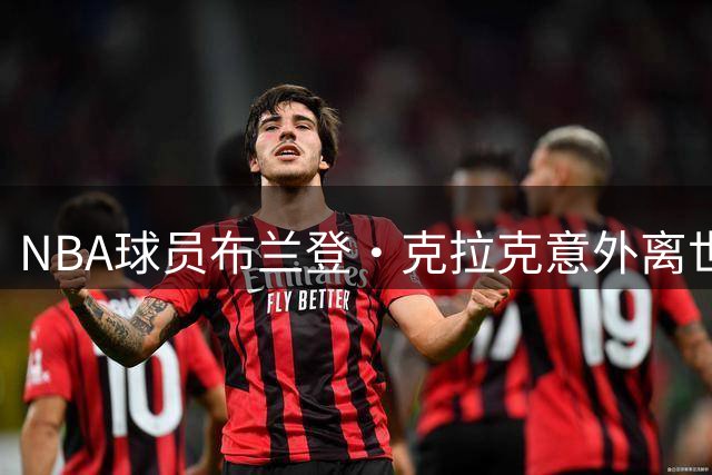 NBA球员布兰登·克拉克意外离世，双重毒品成致命元凶